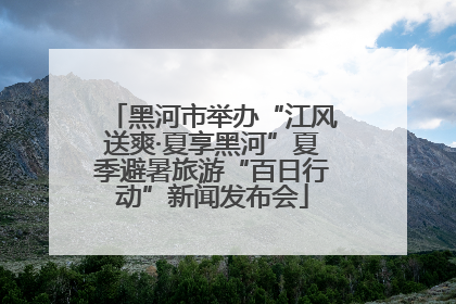 黑河市举办“江风送爽·夏享黑河”夏季避暑旅游“百日行动”新闻发布会