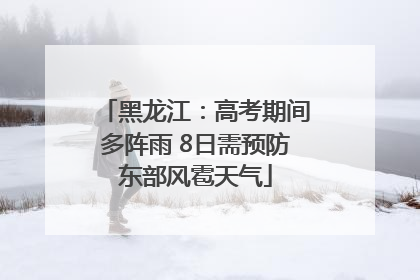 黑龙江：高考期间多阵雨 8日需预防东部风雹天气