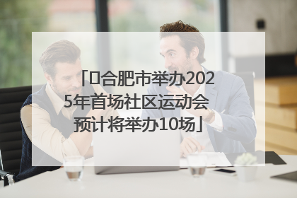 ﻿合肥市举办2025年首场社区运动会 预计将举办10场