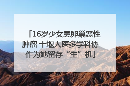 16岁少女患卵巢恶性肿瘤 十堰人医多学科协作为她留存“生”机