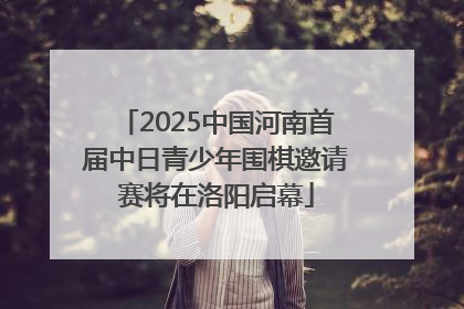 2025中国河南首届中日青少年围棋邀请赛将在洛阳启幕
