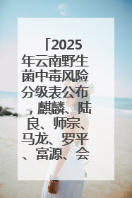2025年云南野生菌中毒风险分级表公布，麒麟、陆良、师宗、马龙、罗平、富源、会泽、沾益、宣威中风险！