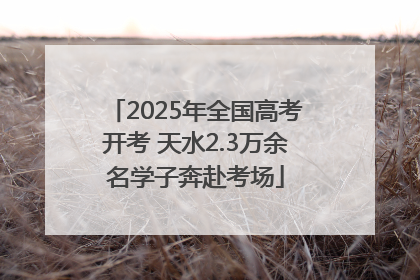 2025年全国高考开考 天水2.3万余名学子奔赴考场