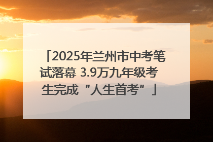 2025年兰州市中考笔试落幕 3.9万九年级考生完成“人生首考”