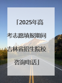 2025年高考志愿填报期间吉林省招生院校咨询电话