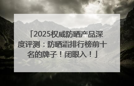 2025权威防晒产品深度评测：防晒霜排行榜前十名的牌子！闭眼入！