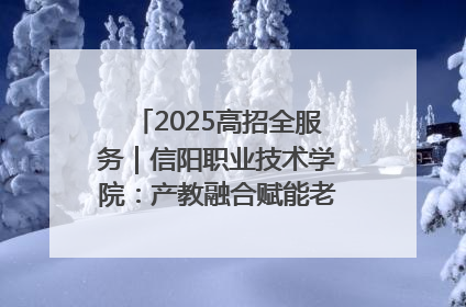 2025高招全服务｜信阳职业技术学院：产教融合赋能老区高质量发展