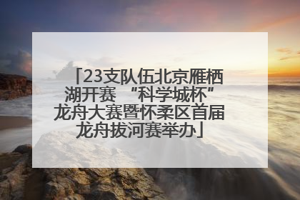 23支队伍北京雁栖湖开赛 “科学城杯”龙舟大赛暨怀柔区首届龙舟拔河赛举办