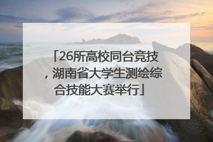 26所高校同台竞技，湖南省大学生测绘综合技能大赛举行