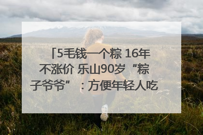 5毛钱一个粽 16年不涨价 乐山90岁“粽子爷爷”：方便年轻人吃口热乎早饭｜封面头条